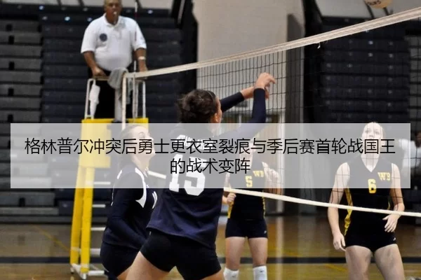 格林普尔冲突后勇士更衣室裂痕与季后赛首轮战国王的战术变阵